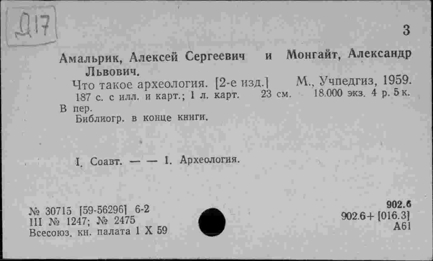 ﻿ж
з
Амальрик, Алексей Сергеевич и Львович.
Что такое археология. [2-е изд.]
187 с. с илл. и карт.; 1 л. карт. 23
В пер.
Библиогр. в конце книги.
Монгайт, Александр
М., Учпедгиз, 1959.
см. 18.000 экз. 4 р. 5 к.
I. Соавт.------I. Археология.
№ 30715 [59-56296] 6-2
III № 1247; № 2475
Всесоюз. кн. палата 1 X 59
902.6
902.64-[016.3]
А61